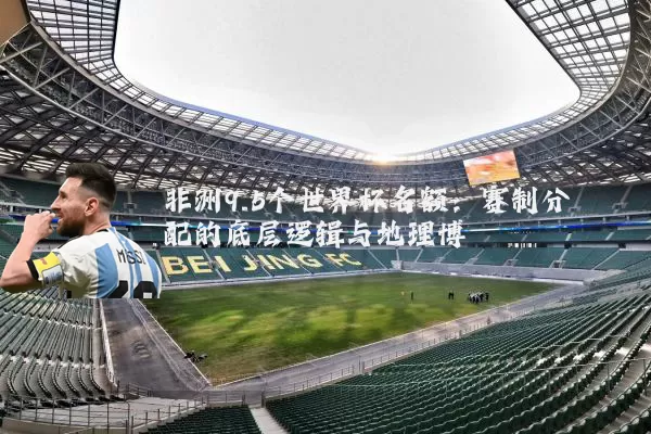 非洲9.5个世界杯名额：赛制分配的底层逻辑与地理博弈