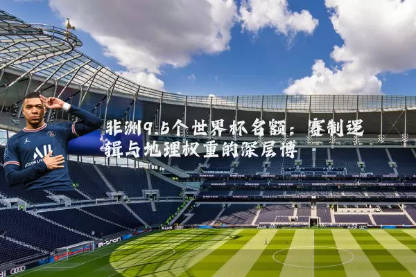 非洲9.5个世界杯名额:赛制逻辑与地理权重的深层博弈