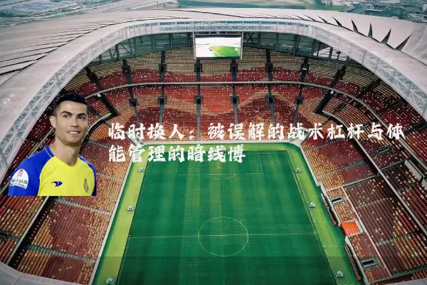 临时换人：被误解的战术杠杆与体能管理的暗线博弈